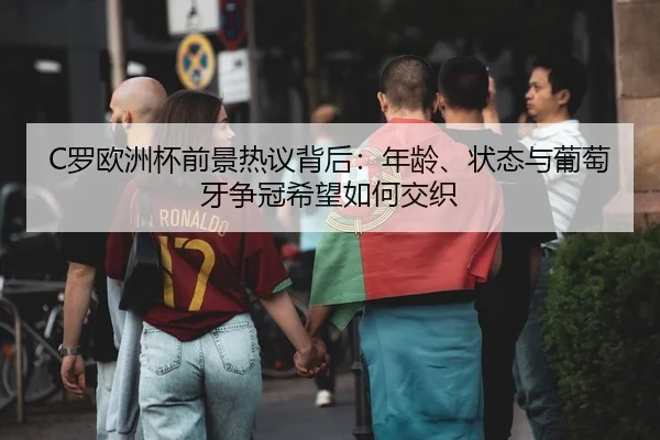 C罗欧洲杯前景热议背后：年龄、状态与葡萄牙争冠希望如何交织