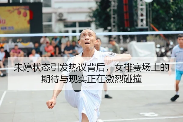 朱婷状态引发热议背后，女排赛场上的期待与现实正在激烈碰撞